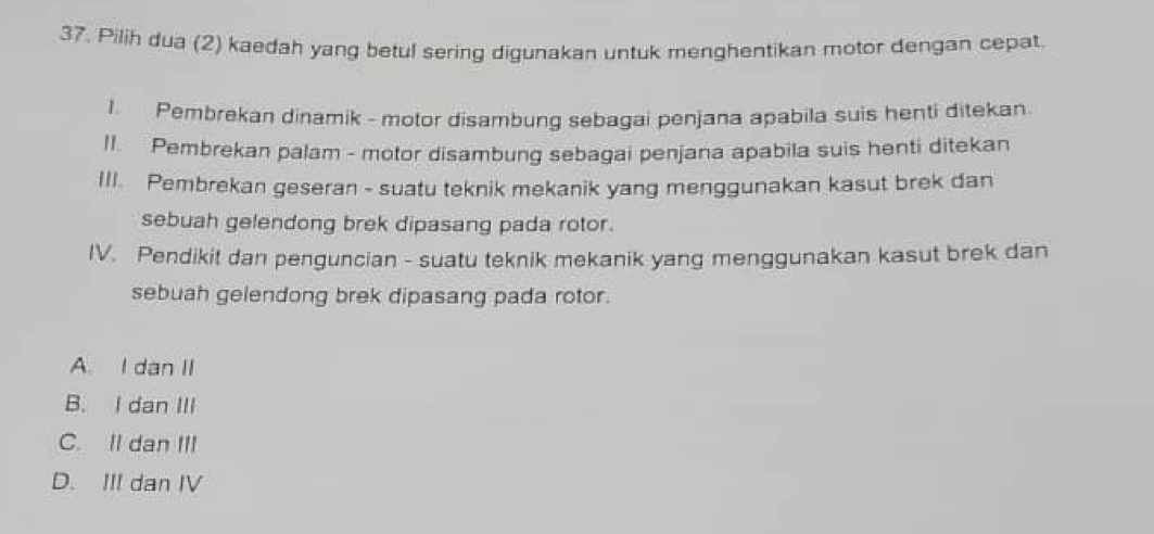 Pilih dua (2) kaedah yang betul sering digunakan untuk menghentikan motor dengan cepat.
I Pembrekan dinamik - motor disambung sebagai penjana apabila suis henti ditekan
II. Pembrekan palam - motor disambung sebagai penjana apabila suis henti ditekan
III. Pembrekan geseran - suatu teknik mekanik yang menggunakan kasut brek dan
sebuah gelendong brek dipasang pada rotor.
IV. Pendikit dan penguncian - suatu teknik mekanik yang menggunakan kasut brek dan
sebuah gelendong brek dipasang pada rotor.
A. I dan II
B. I dan III
C. II dan III
D. III dan IV