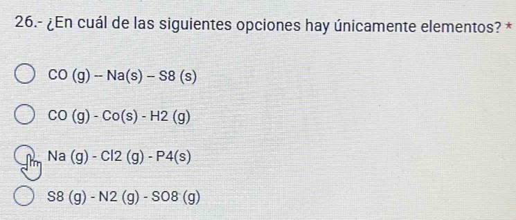 26.- ¿En cuál de las siguientes opciones hay únicamente elementos? *
CO(g)-Na(s)-S8(s)
CO(g)-Co(s)-H2(g)
Na(g)-Cl2(g)-P4(s)
S8(g)-N2(g)-SO8(g)