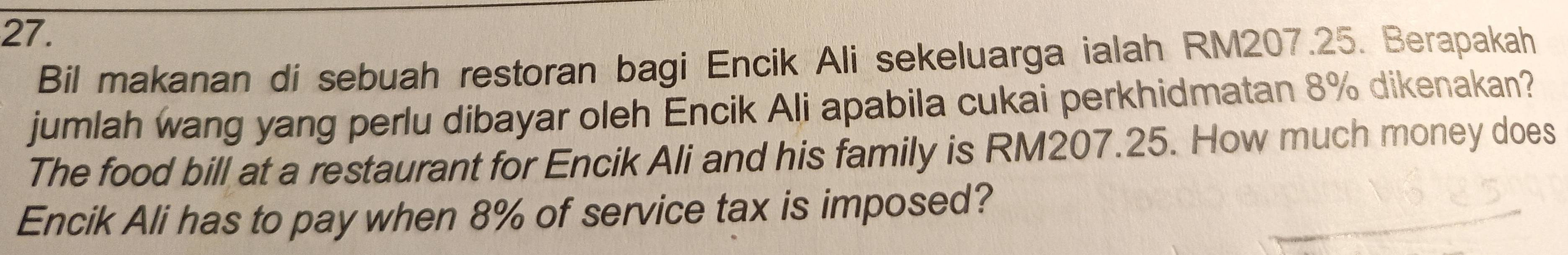 Bil makanan di sebuah restoran bagi Encik Ali sekeluarga ialah RM207.25. Berapakah 
jumlah wang yang perlu dibayar oleh Encik Ali apabila cukai perkhidmatan 8% dikenakan? 
The food bill at a restaurant for Encik Ali and his family is RM207.25. How much money does 
Encik Ali has to pay when 8% of service tax is imposed?