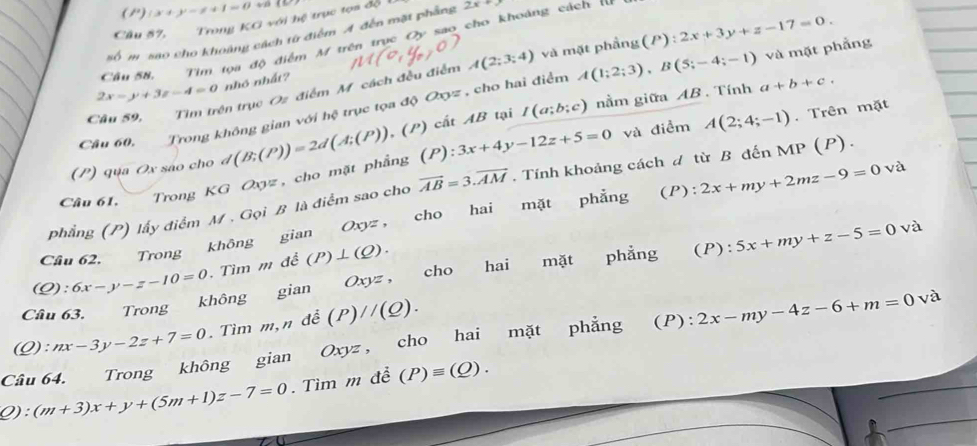 ()
Câu 57, Trong KG với hệ trục tọa độ (x+y-z+1=0+a
số m sao cho khoảng cách từ điểm A đến mặt phẳng 2x+y
Cầu58, Tim tọa độ điểm M trên trục Oy são cho khoảng cách rư
ện trục Oz điểm M. cách đều điểm A(2;3;4) và mặt phầng (P):2x+3y+z-17=0.
2x-y+3z-4=0 nhó nhất?
Câu 60, Trong không gian với hệ trục tọa độ Oxyz , cho hai điểm A(1;2;3),B(5;-4;-1) và mặt phẳng
(.(P) ) cất AB tại I(a;b;c) nằm giữa AB . Tính a+b+c.
(P) qua Ox sáo cho đ và điểm A(2;4;-1). Trên mặt
Câu 61.  Trong KG Oxyz, cho mặt phẳng d(B;(P))=2d(A;(P)) (P):3x+4y-12z+5=0
phẳng (P) lấy điểm M . Gọi B là điểm sao cho vector AB=3.vector AM. Tính khoảng cách ư từ B đến MP (P).
Câu 62. Trong không gian Oxyz, cho hai mặt phẳng (P): 2x+my+2mz-9=0 và
(Q): 6x-y-z-10=0. Tìm m đề (P)⊥ (Q).
Câu 63. Trong không gian Oxyz , cho hai mặt phẳng (P): 5x+my+z-5=0 và
:nx-3y-2z+7=0. Tìm m,n đề (P)//(Q).
Câu 64. Trong không gian Oxyz, cho hai mặt phẳng (P ) :2x-my-4z-6+m=0 và
Q) (m+3)x+y+(5m+1)z-7=0. Tìm m đề (P)equiv (Q).