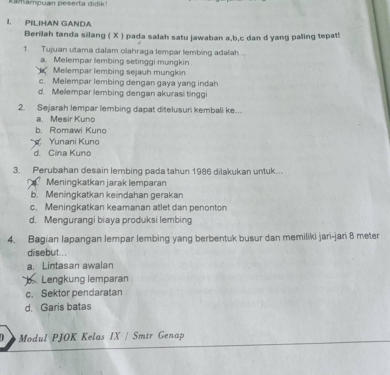 Kamampuan peserta didik!
I. PILIHAN GANDA
Berilah tanda silang ( X ) pada salah satu jawaban a, b, c dan d yang paling tepat!
1. Tujuan utama dalam olahraga lempar lembing adalah...
a. Melempar lembing setinggi mungkin .
Melempar lembing sejauh mungkin
c. Melempar lembing dengan gaya yang indah
d. Melempar lembing dengan akurasi tinggi
2. Sejarah lempar lembing dapat ditelusuri kembali ke…
a. Mesir Kuno
b. Romawi Kuno. Yunani Kuno
d. Cina Kuno
3. Perubahan desain lembing pada tahun 1986 dilakukan untuk...
Meningkatkan jarak lemparan
b. Meningkatkan keindahan gerakan
c. Meningkatkan keamanan atlet dan penonton
d. Mengurangi biaya produksi lembing
4. Bagian lapangan lempar lembing yang berbentuk busur dan memiliki jari-jari 8 meter
disebut. ..
a. Lintasan awalan
b. Lengkung lemparan
c. Sektor pendaratan
d. Garis batas
Modul PJOK Kelas IX / Smtr Genap