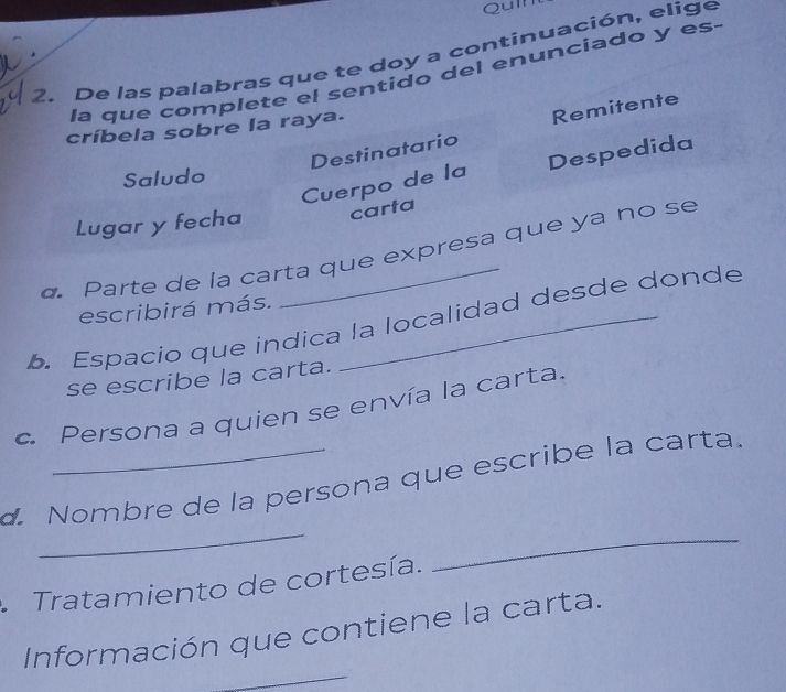 Quln 
2. De las palabras que te doy a continuación, elige 
la que complete el sentido del enunciado y es. 
críbela sobre la raya. 
Destinatario Remitente 
Cuerpo de la Despedida 
Saludo 
Lugar y fecha carta 
o. Parte de la carta que expresa que ya no se 
escribirá más. 
b. Espacio que índica la localidad desde donde 
se escribe la carta. 
c. Persona a quien se envía la carta. 
_ 
_ 
. Nombre de la persona que escribe la carta. 
Tratamiento de cortesía. 
_ 
Información que contiene la carta.