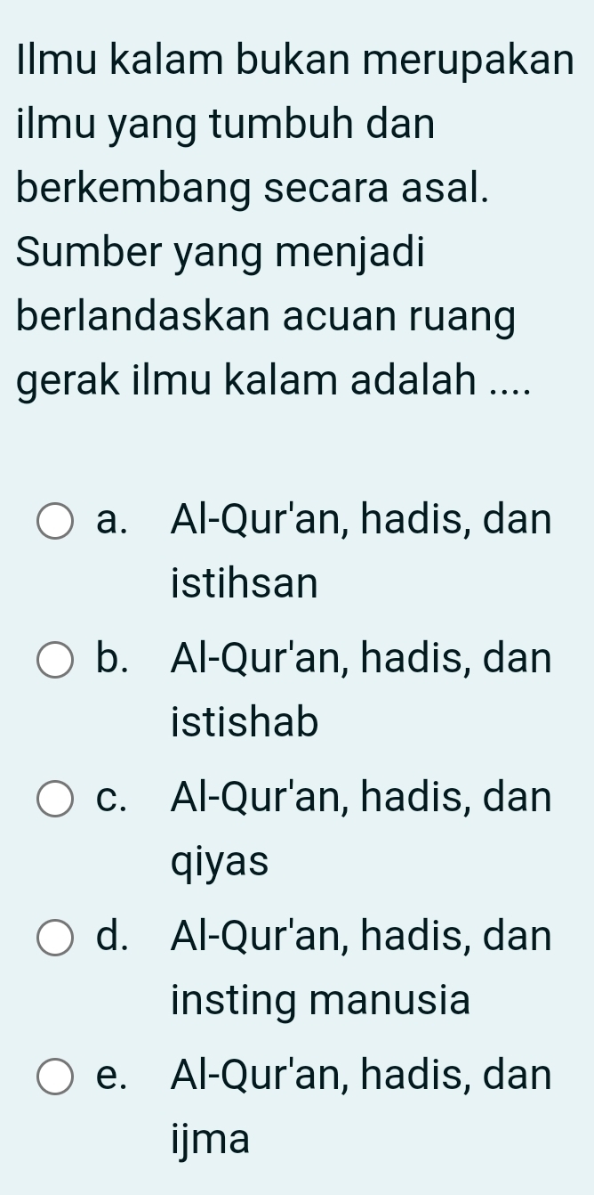 Ilmu kalam bukan merupakan
ilmu yang tumbuh dan
berkembang secara asal.
Sumber yang menjadi
berlandaskan acuan ruang
gerak ilmu kalam adalah ....
a. Al-Qur'an, hadis, dan
istihsan
b. Al-Qur'an, hadis, dan
istishab
c. Al-Qur'an, hadis, dan
qiyas
d. Al-Qur'an, hadis, dan
insting manusia
e. Al-Qur'an, hadis, dan
ijma