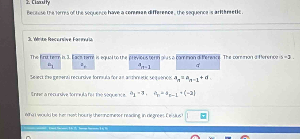 Classify
Because the terms of the sequence have a common difference , the sequence is arithmetic .
3. Write Recursive Formula
The first term is 3. Each term is equal to the previous term plus a common difference. The common difference is -3.
a_1 a_n
a_n-1
d
Select the general recursive formula for an arithmetic sequence: a_n=a_n-1+d. 
Enter a recursive formula for the sequence. a_1=3, a_n=a_n-1+(-3)
What would be her next hourly thermometer reading in degrees Celsius? overline v 
mtion . Charit Versaun: 6.0.15 Sovoan Vorsnce 9.6,79