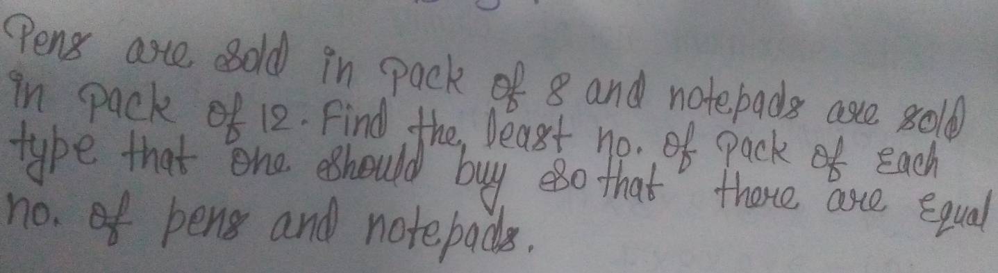 Pens arte sold in pack of 8 and notebads are 8old
in pack of 12. Find the least no. of pack each 
type that one eshould buy eso that there ase equal 
no. of bens and notebads.