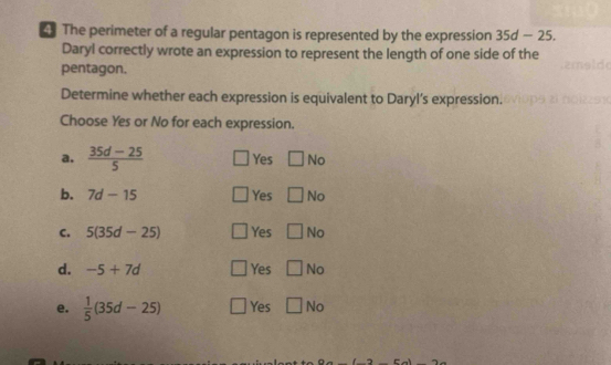 The perimeter of a regular pentagon is represented by the expression 35d-25. 
Daryl correctly wrote an expression to represent the length of one side of the
pentagon.
Determine whether each expression is equivalent to Daryl’s expression.
Choose Yes or No for each expression.
a.  (35d-25)/5  Yes □ Ncirc 
b. 7d-15 Yes □ No
C. 5(35d-25) Yes □ No
d. -5+7d Yes □ No
e.  1/5 (35d-25) Yes □ No