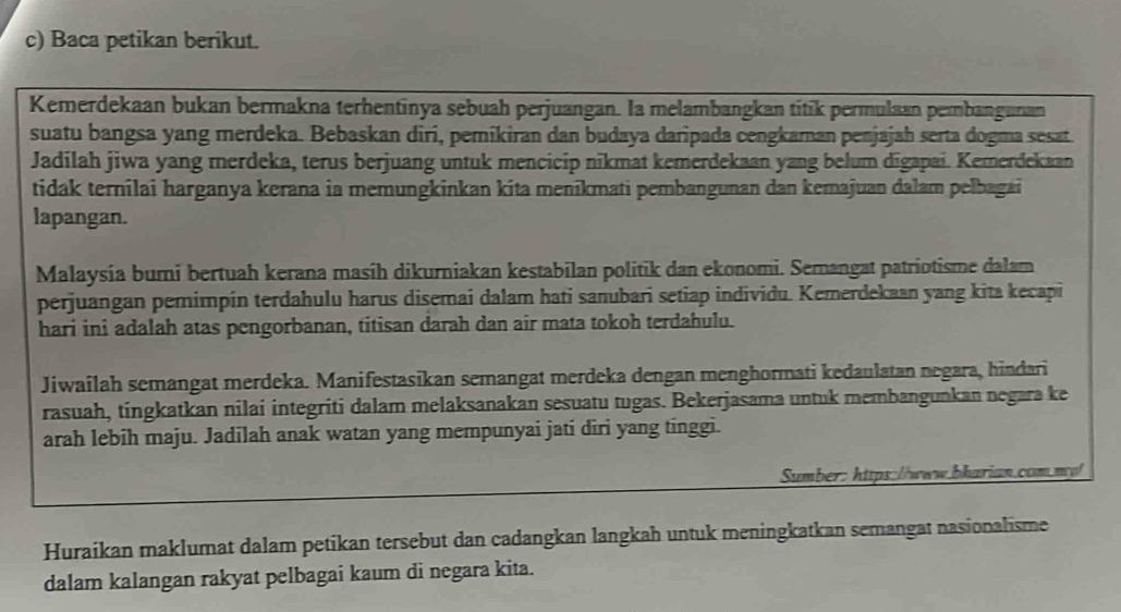 Baca petikan berikut. 
Kemerdekaan bukan bermakna terhentinya sebuah perjuangan. Ia melambangkan titík permulaan pembangunan 
suatu bangsa yang merdeka. Bebaskan diri, pemikiran dan budaya daripada cengkaman penjajah serta dogma sesat. 
Jadilah jiwa yang merdeka, terus berjuang untuk mencicip nikmat kemerdekaan yang belum dīgapai. Kemerdekaan 
tidak ternilai harganya kerana ia memungkinkan kita menikmati pembangunan dan kemajuan dalam pelbagai 
lapangan. 
Malaysía bumi bertuah kerana masíh dikurniakan kestabilan politik dan ekonomi. Semangat patriotisme dalam 
perjuangan pemimpin terdahulu harus disemai dalam hati sanubari setiap individu. Kemerdekaan yang kita kecapi 
hari ini adalah atas pengorbanan, titisan darah dan air mata tokoh terdahulu. 
Jiwailah semangat merdeka. Manifestasikan semangat merdeka dengan menghormati kedaulatan negara, hindari 
rasuah, tingkatkan nilai integriti dalam melaksanakan sesuatu tugas. Bekerjasama untuk membangunkan negara ke 
arah lebih maju. Jadilah anak watan yang mempunyai jati diri yang tinggi. 
Sumber: htps://www.bharian.com.mp 
Huraikan maklumat dalam petikan tersebut dan cadangkan langkah untuk meningkatkan semangat nasionalisme 
dalam kalangan rakyat pelbagai kaum di negara kita.