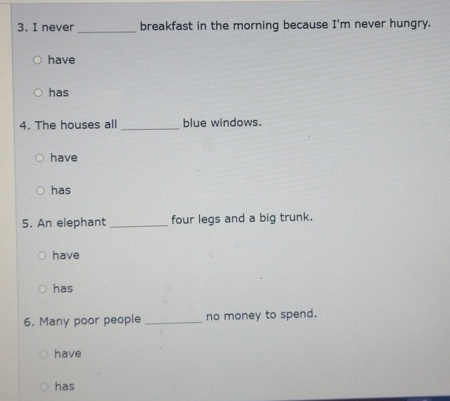 never _breakfast in the morning because I'm never hungry.
have
has
4. The houses all _blue windows.
have
has
5. An elephant _four legs and a big trunk.
have
has
6. Many poor people _no money to spend.
have
has