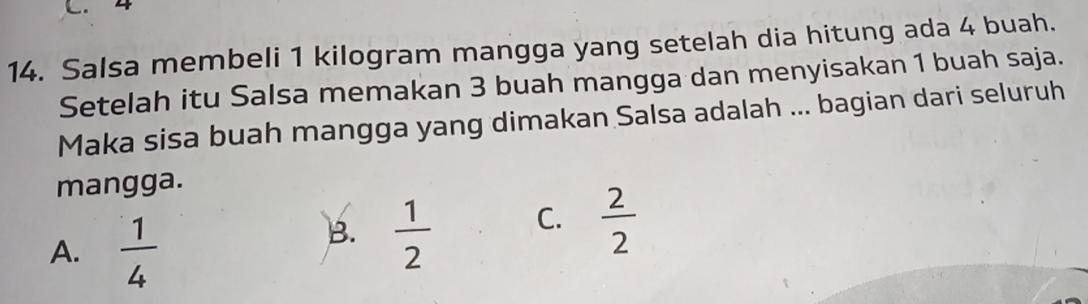 4
14. Salsa membeli 1 kilogram mangga yang setelah dia hitung ada 4 buah.
Setelah itu Salsa memakan 3 buah mangga dan menyisakan 1 buah saja.
Maka sisa buah mangga yang dimakan Salsa adalah ... bagian dari seluruh
mangga.
A.  1/4 
B.  1/2 
C.  2/2 