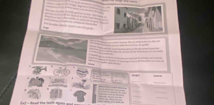 er für Jörge and Laura 
n v MM to ny de vscastioon. Lêu thên vu h 
msoon o tahys con lift toniges. Jugnensa al furbed in of plaqet ? 
mnmnon en bat À evos von a uis enicierte de maie 
Pro hace dos arira en patre gotó un cntir Qué ser nel 
pon fula Ammira del Sun Fazmna en asión funta Mmerios Aum I 
alepuro en bajro à Mostrvideo, (a capital de Druguey Vutaros 
monmenta y compoé una canduera de Mantevides 
;Fui increbte Admãs, cmoil à una chica guapa 
Jug 
Jore en Portagna y en cerano es guay. Voy a la playa tistoo los cilas con 
ua peng podlns en sl yitcennó en e mn ros genall 
c er el hnro paseda, au sla faverta ganó un fn do somana para trs 
etl aven hated in sonerns fanoue tndoe vaca sones wan as madre 
y =ó Sa v hia c opdo 
E sitado pu la mnana mentamos en helictóreó y lurgo, por lo tanís 
A 'e 'npal en la payis. El dominga tusmas de excunión ea musa de 
#Q44 p i un maltis. Qué bose 
Liruts 

Jorge Laura: 
d 
ondamna = re n 
_ 
_ 

Deconning a voral estarties 
_ 
_ 
9 
In a jeel by stokding for nake Sy to work ct new mad _ 
_ 
_ 
Ingrally Souni out thé cngraates and by stopking 
_ 
_ 
tick Gelfin aust coks de werds tou. What the you 
Ex2 - Read the texts again and an
