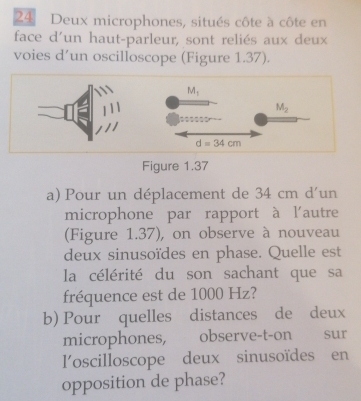 Deux microphones, situés côte à côte en
face d'un haut-parleur, sont reliés aux deux
voies d’un oscilloscope (Figure 1.37).
Figure 1.37
a) Pour un déplacement de 34 cm d'un
microphone par rapport à l'autre
(Figure 1.37), on observe à nouveau
deux sinusoïdes en phase. Quelle est
la célérité du son sachant que sa
fréquence est de 1000 Hz?
b) Pour quelles distances de deux
microphones, observe-t-on sur
l'oscilloscope deux sinusoïdes en
opposition de phase?