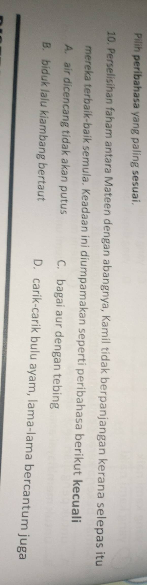 Pilih peribahasa yang paling sesuai.
10. Perselisihan faham antara Mateen dengan abangnya, Kamil tidak berpanjangan kerana selepas itu
mereka terbaík-baík semula. Keadaan ini diumpamakan seperti peribahasa berikut kecuali
A. air dicencang tidak akan putus C. bagai aur dengan tebing
B. biduk lalu kiambang bertaut D. carik-carik bulu ayam, lama-lama bercantum juga