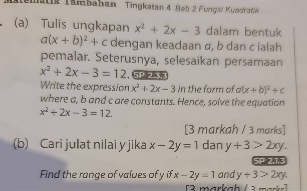 Mematik Tambahan Tingkatan 4 Bab 2 Fungsi Kuadratik 
(a) Tulis ungkapan x^2+2x-3 dalam bentuk
a(x+b)^2+c dengan keadaan a, b dan cialah 
pemalar. Seterusnya, selesaikan persamaan
x^2+2x-3=12. SP 2.3.3 
Write the expression x^2+2x-3 in the form of a(x+b)^2+c
where a, b and c are constants. Hence, solve the equation
x^2+2x-3=12. 
[3 markah / 3 marks] 
(b) Cari julat nilai y jika x-2y=1 dan y+3>2xy. 
SP 2.1.3 
Find the range of values of y if x-2y=1 and y+3>2xy. 
[3 markah / 3 marks]