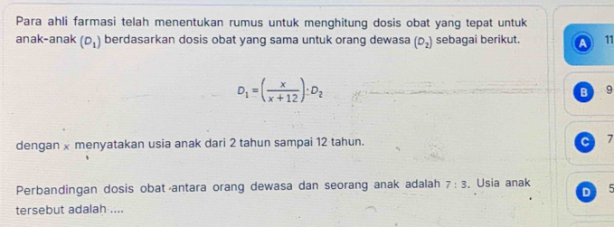 Para ahli farmasi telah menentukan rumus untuk menghitung dosis obat yang tepat untuk 
anak-anak (D_1) berdasarkan dosis obat yang sama untuk orang dewasa (D_2) sebagai berikut. 11
D_1=( x/x+12 ):D_2
B 9
dengan x menyatakan usia anak dari 2 tahun sampai 12 tahun. 7
Perbandingan dosis obat antara orang dewasa dan seorang anak adalah 7:3 ,Usia anak 5
tersebut adalah ....