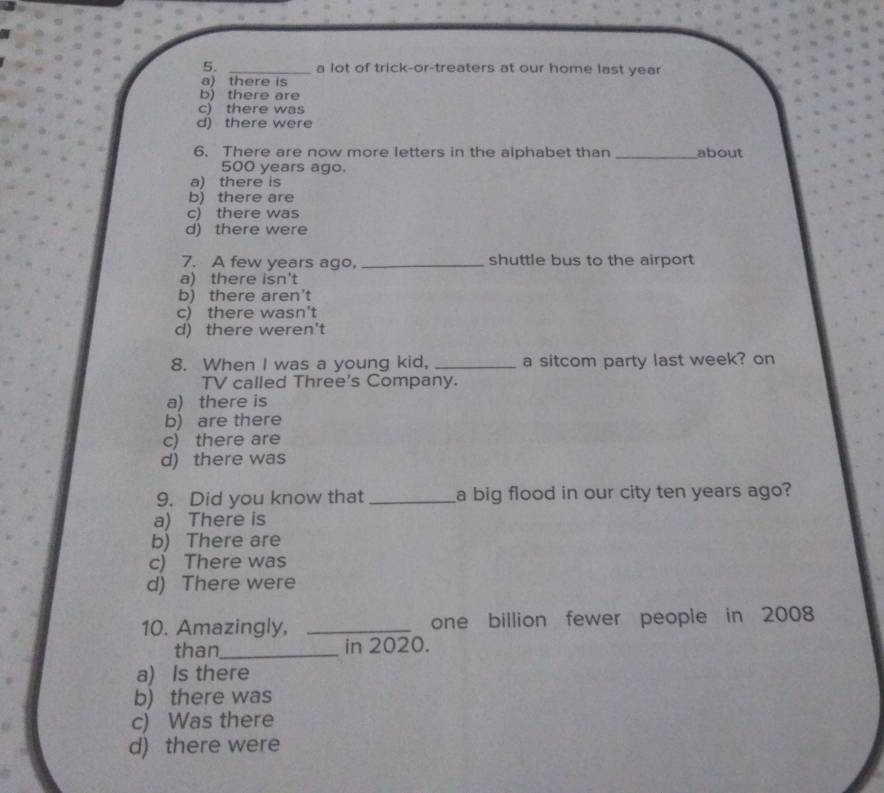 a lot of trick-or-treaters at our home last year
a) there is
b) there are
c) there was
d) there were
6. There are now more letters in the alphabet than _about
500 years ago.
a) there is
b) there are
c) there was
d) there were
7. A few years ago, _shuttle bus to the airport
a) there isn't
b) there aren't
c) there wasn't
d) there weren't
8. When I was a young kid, _a sitcom party last week? on
TV called Three's Company.
a) there is
b) are there
c) there are
d) there was
9. Did you know that _a big flood in our city ten years ago?
a) There is
b) There are
c) There was
d) There were
10. Amazingly, _one billion fewer people in 2008
than_ in 2020.
a) Is there
b) there was
c) Was there
d) there were