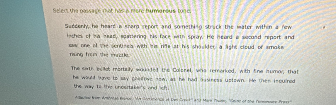 Select the passage that has a more humorous tone,
Suddenly, he heard a sharp report and something struck the water within a few
inches of his head, spattering his face with spray. He heard a second report and
saw one of the sentinels with his rifle at his shoulder, a light cloud of smoke
rising from the muzzle.
The sixth bullet mortally wounded the Colonel, who remarked, with fine humor, that
he would have to say goodbye now, as he had business uptown. He then inquired
the way to the undertaker's and left.
Adapted from Ambrose Biarce, "An Occurrence at Owl Creek'' and Mark Twain, ''Spins of the Tennessee Press''