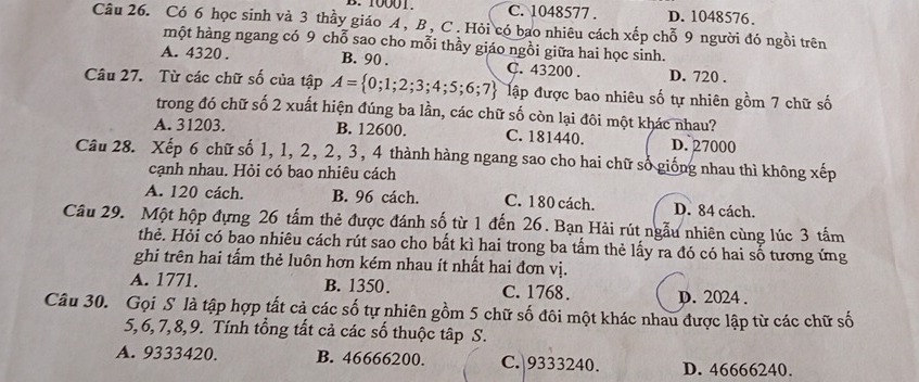 10001. C. 1048577. D. 1048576.
Câu 26. Có 6 học sinh và 3 thầy giáo A , B , C. Hỏi có bao nhiêu cách xếp chỗ 9 người đó ngồi trên
một hàng ngang có 9 chỗ sao cho mỗi thầy giáo ngồi giữa hai học sinh.
A. 4320. B. 90. C. 43200. D. 720.
Câu 27. Từ các chữ số của tập A= 0;1;2;3;4;5;6;7 đập được bao nhiêu số tự nhiên gồm 7 chữ số
trong đó chữ số 2 xuất hiện đúng ba lần, các chữ số còn lại đôi một khác nhau?
A. 31203. B. 12600. C. 181440. D. 27000
Câu 28. Xếp 6 chữ số 1, 1, 2, 2, 3, 4 thành hàng ngang sao cho hai chữ số giống nhau thì không xếp
cạnh nhau. Hỏi có bao nhiêu cách
A. 120 cách. B. 96 cách. C. 180 cách. D. 84 cách.
Câu 29. Một hộp đựng 26 tấm thẻ được đánh số từ 1 đến 26. Bạn Hải rút ngẫu nhiên cùng lúc 3 tấm
thẻ. Hỏi có bao nhiêu cách rút sao cho bất kì hai trong ba tấm thẻ lấy ra đó có hai số tương ứng
ghi trên hai tấm thẻ luôn hơn kém nhau ít nhất hai đơn vị.
A. 1771. B. 1350. C. 1768. D. 2024.
Câu 30. Gọi S là tập hợp tất cả các số tự nhiên gồm 5 chữ số đôi một khác nhau được lập từ các chữ số
5, 6, 7, 8, 9. Tính tổng tất cả các số thuộc tập S.
A. 9333420. B. 46666200. C. 9333240. D. 46666240.