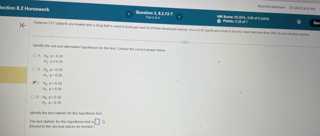 Myeisha Marlowe 07/26/23 8:33 PM
ection 8.2 Homework Question 3, 8.2.13-T HW Score: 60.83%, 3.65 of 6 points
Part 2 of 4 Points: 0.25 of 1
Sav
Suppose 231 subjects are treated with a drug that is used to treat pain and 54 of them developed nausea. Use a 0.05 significance level to test the claim that more than 20% of users develop nausea
ldentify the null and alternative hypotheses for this test. Choose the correct answer below
A. H_0:p=0.20
H_1:p!= 0.20
Q H_0:p=0.20
H_1:p<0.20
C. H_0:p=0.20
H_1:p>0.20
D. H_0:p>0.20
H_1:p=0.20
Identify the test statistic for this hypothesis test
The test statistic for this hypothesis test is □. 
(Round to two decimal places as needed.)