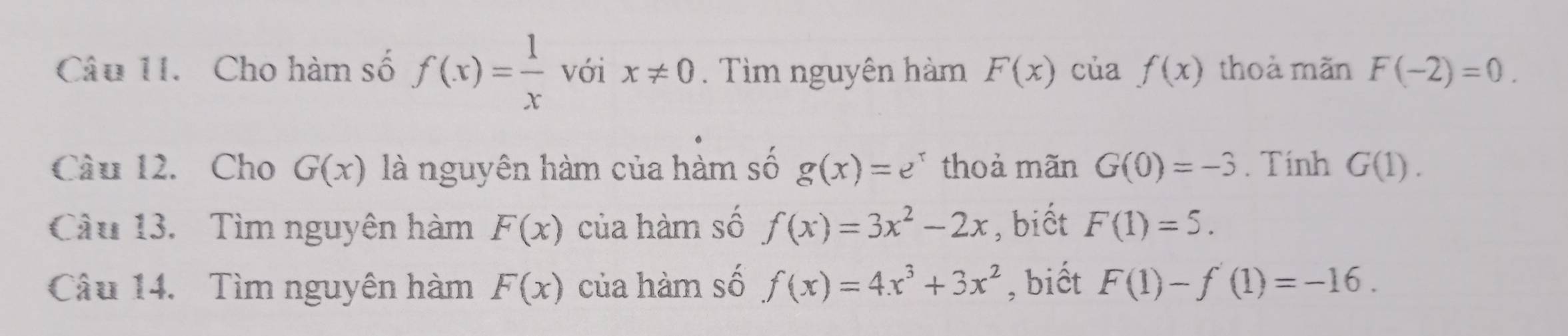 Cho hàm số f(x)= 1/x  với x!= 0. Tìm nguyên hàm F(x) của f(x) thoà mãn F(-2)=0. 
Câu 12. Cho G(x) là nguyên hàm của hàm số g(x)=e^x thoả mãn G(0)=-3. Tính G(1). 
Cầu 13. Tìm nguyên hàm F(x) của hàm số f(x)=3x^2-2x , biết F(1)=5. 
Câu 14. Tìm nguyên hàm F(x) của hàm số f(x)=4x^3+3x^2 , biết F(1)-f'(1)=-16.