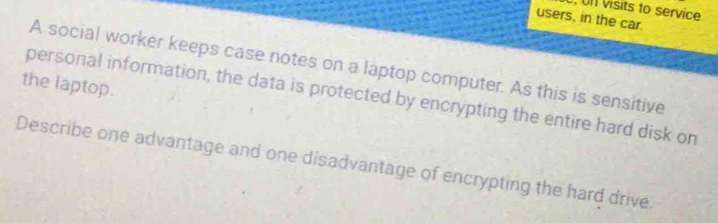 Un visits to service 
users, in the car. 
A social worker keeps case notes on a laptop computer. As this is sensitive 
the laptop. 
personal information, the data is protected by encrypting the entire hard disk on 
Describe one advantage and one disadvantage of encrypting the hard drive.