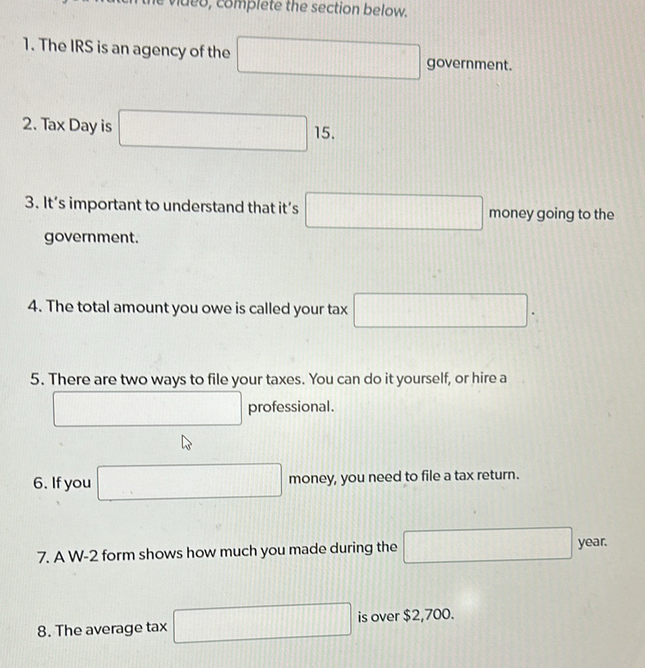 video, complete the section below. 
1. The IRS is an agency of the □ government. 
2. Tax Day is □ 15. 
3. It’s important to understand that it’s □ money going to the 
government. 
4. The total amount you owe is called your tax □. 
5. There are two ways to file your taxes. You can do it yourself, or hire a 
□ professional. 
6. If you □ money, you need to file a tax return. 
7. A W-2 form shows how much you made during the □ year. 
8. The average tax □ is over $2,700.