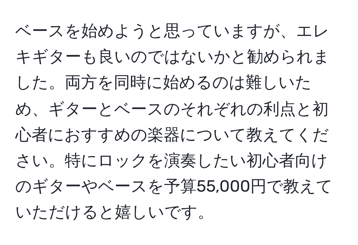 ベースを始めようと思っていますが、エレキギターも良いのではないかと勧められました。両方を同時に始めるのは難しいため、ギターとベースのそれぞれの利点と初心者におすすめの楽器について教えてください。特にロックを演奏したい初心者向けのギターやベースを予算55,000円で教えていただけると嬉しいです。