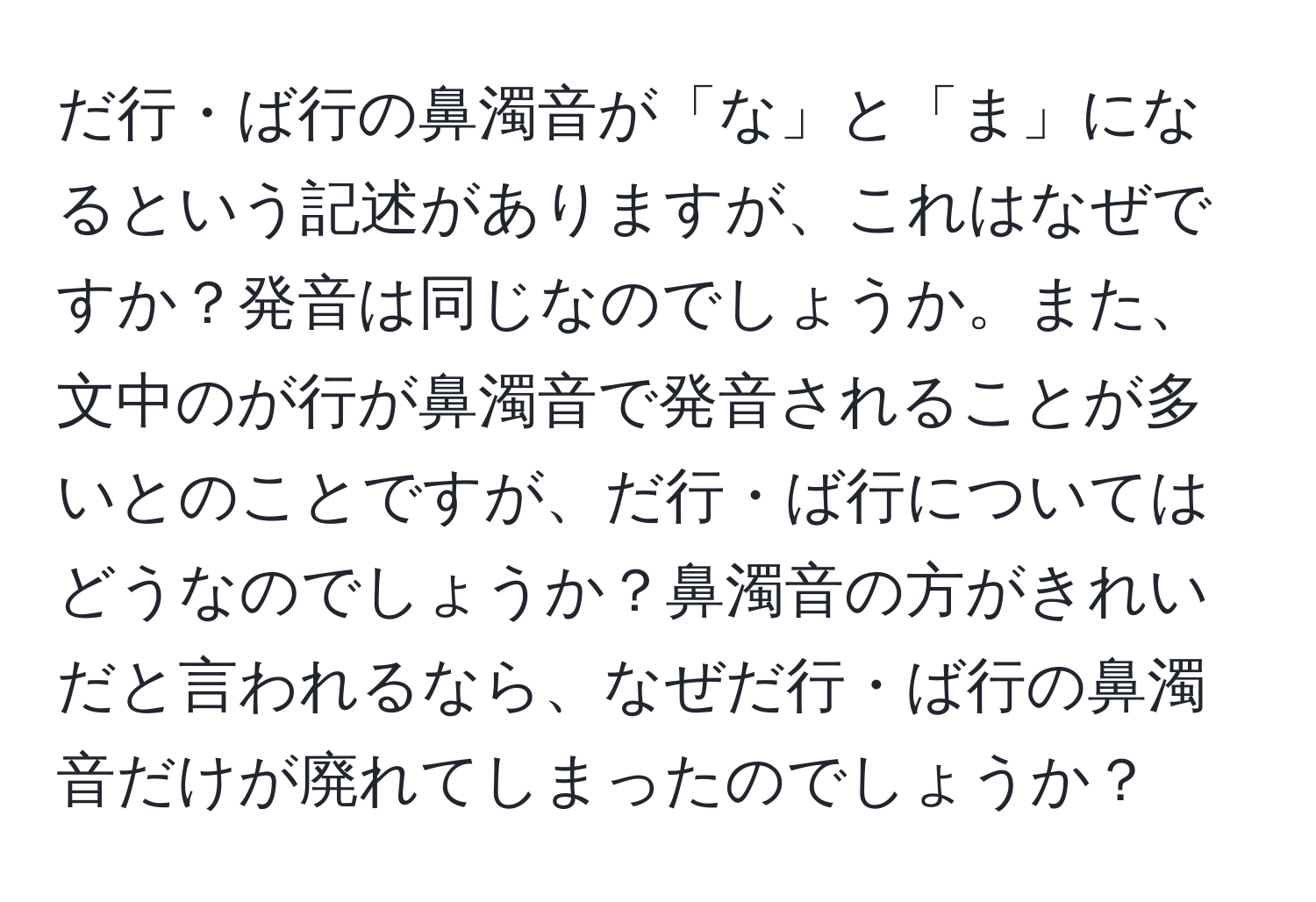 だ行・ば行の鼻濁音が「な」と「ま」になるという記述がありますが、これはなぜですか？発音は同じなのでしょうか。また、文中のが行が鼻濁音で発音されることが多いとのことですが、だ行・ば行についてはどうなのでしょうか？鼻濁音の方がきれいだと言われるなら、なぜだ行・ば行の鼻濁音だけが廃れてしまったのでしょうか？