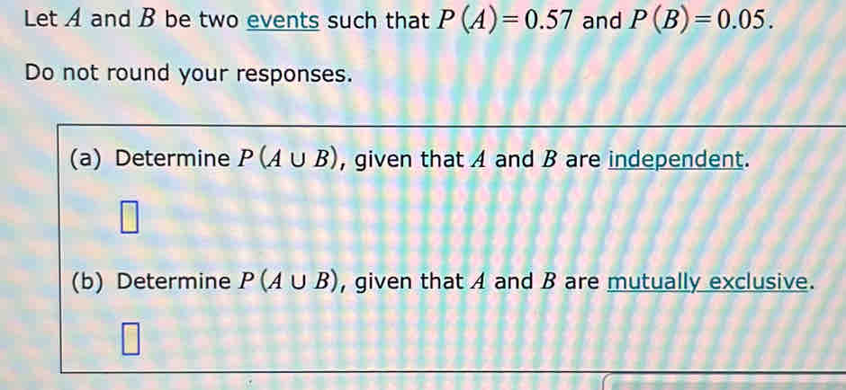 Let A and B be two events such that P(A)=0.57 and P(B)=0.05. 
Do not round your responses. 
(a) Determine P(A∪ B) , given that A and B are independent. 
(b) Determine P(A∪ B) , given that A and B are mutually exclusive.