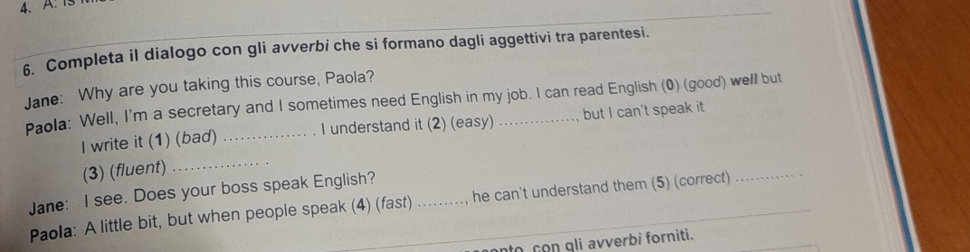 A: Is 
6. Completa il dialogo con gli avverbi che si formano dagli aggettivi tra parentesi. 
Jane: Why are you taking this course, Paola? 
Paola: Well, I'm a secretary and I sometimes need English in my job. I can read English (0) (good) well but 
I write it (1) (bad) _I understand it (2) (easy) but I can't speak it 
(3) (fluent) 
_ 
Jane: I see. Does your boss speak English?_ 
Paola: A little bit, but when people speak (4) (fast) …. ., he can't understand them (5) (correct) 
_ 
to con gli avverbi forniti.