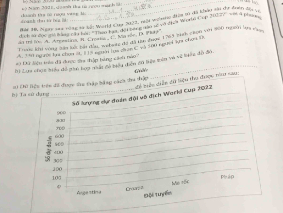 Năm 2020 80 m ___ Bo la) 
c) Năm 2021, doanh thu từ rượu mạnh là: 
doanh thu từ rượu vang là: 
Bài 10, Ngay sau vòng tử kết World Cup 2022, một website điện từ đã khảo sát đự đoàn đội về 
doanh thu từ bia là: 
dịch từ đọc giá bằng câu hội: "Theo bạn, đội bóng nào sẽ vô địch World Cup 20227" với 4 phương 
án trá lời: A. Argentina, B. Croatia , C. Ma róc, D. Pháp''. 
Trước khi vòng bán kết bắt đầu, website đó đã thu được 1765 bình chọn với 800 người lựa chọn 
A, 350 người lựa chọn B, 115 người lựa chọn C và 500 người lựa chọn D. 
a) Dữ liệu trên đã được thu thập bằng cách nào? 
b) Lựa chọn biểu đồ phủ hợp nhất để biểu diễn dữ liệu trên và vẽ biểu đồ đó. 
Giải: 
a) Dữ liệu trên đã được thu thập bằng cách thu thập đề biểu diễn dữ liệu thu được như sau: 
b) Ta sử dụng 
Số lượng dự đoán đội vô địch World Cup 2022
900
800
700
600
500
8 400
300
_
200
100 Pháp
0
Croatia Ma rốc 
Argentina 
Đội tuyển