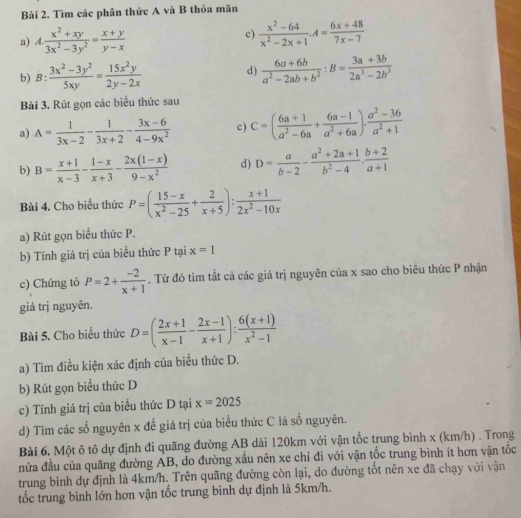 Tìm các phân thức A và B thỏa mãn
a) A.. (x^2+xy)/3x^2-3y^2 = (x+y)/y-x 
c)  (x^2-64)/x^2-2x+1 .A= (6x+48)/7x-7 
b) B: (3x^2-3y^2)/5xy = 15x^2y/2y-2x 
d)  (6a+6b)/a^2-2ab+b^2 :B= (3a+3b)/2a^3-2b^3 
Bài 3. Rút gọn các biểu thức sau
a) A= 1/3x-2 - 1/3x+2 - (3x-6)/4-9x^2 
c) C=( (6a+1)/a^2-6a + (6a-1)/a^2+6a ). (a^2-36)/a^2+1 
b) B= (x+1)/x-3 - (1-x)/x+3 - (2x(1-x))/9-x^2  d) D= a/b-2 - (a^2+2a+1)/b^2-4 . (b+2)/a+1 
Bài 4. Cho biểu thức P=( (15-x)/x^2-25 + 2/x+5 ): (x+1)/2x^2-10x 
a) Rút gọn biểu thức P.
b) Tính giá trị của biểu thức P tại x=1
c) Chứng tỏ P=2+ (-2)/x+1 . Từ đó tìm tất cả các giá trị nguyên của x sao cho biều thức P nhận
giá trị nguyên.
Bài 5. Cho biểu thức D=( (2x+1)/x-1 - (2x-1)/x+1 ): (6(x+1))/x^2-1 
a) Tìm điều kiện xác định của biểu thức D.
b) Rút gọn biểu thức D
c) Tính giá trị của biểu thức D tại x=2025
d) Tìm các số nguyên x để giá trị của biểu thức C là số nguyên.
Bài 6. Một ô tô dự định đi quãng đường AB dài 120km với vận tốc trung bình x (km/h) . Trong
nửa đầu của quãng đường AB, do đường xấu nên xe chỉ đi với vận tốc trung bình ít hơn vận tốc
trung bình dự định là 4km/h. Trên quãng đường còn lại, do đường tốt nên xe đã chạy với vận
tốc trung bình lớn hơn vận tốc trung bình dự định là 5km/h.