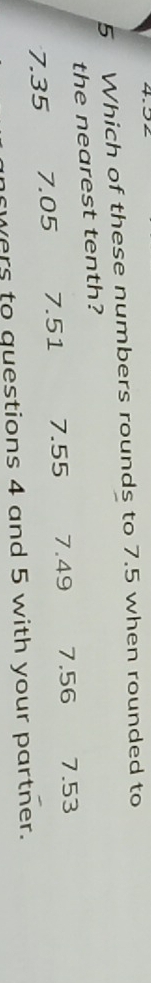 Which of these numbers rounds to 7.5 when rounded to
the nearest tenth?
7.35 7.05 7.51 7.55 7.49 7.56 7.53
wers to questions 4 and 5 with your partner.