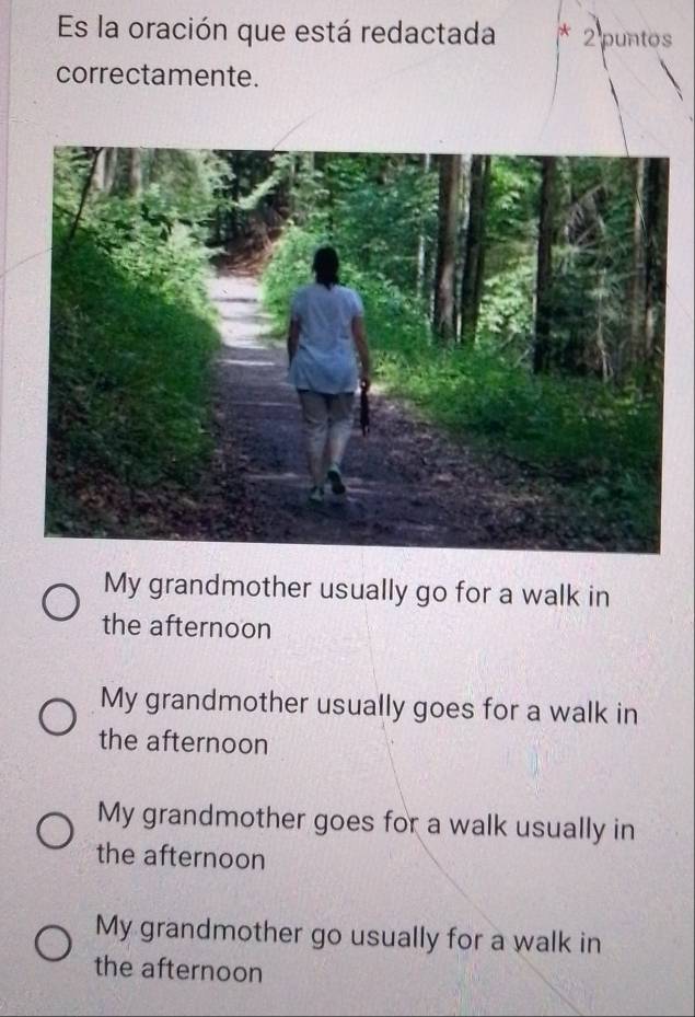 Es la oración que está redactada * 2 puntos
correctamente.
My grandmother usually go for a walk in
the afternoon
My grandmother usually goes for a walk in
the afternoon
My grandmother goes for a walk usually in
the afternoon
My grandmother go usually for a walk in
the afternoon