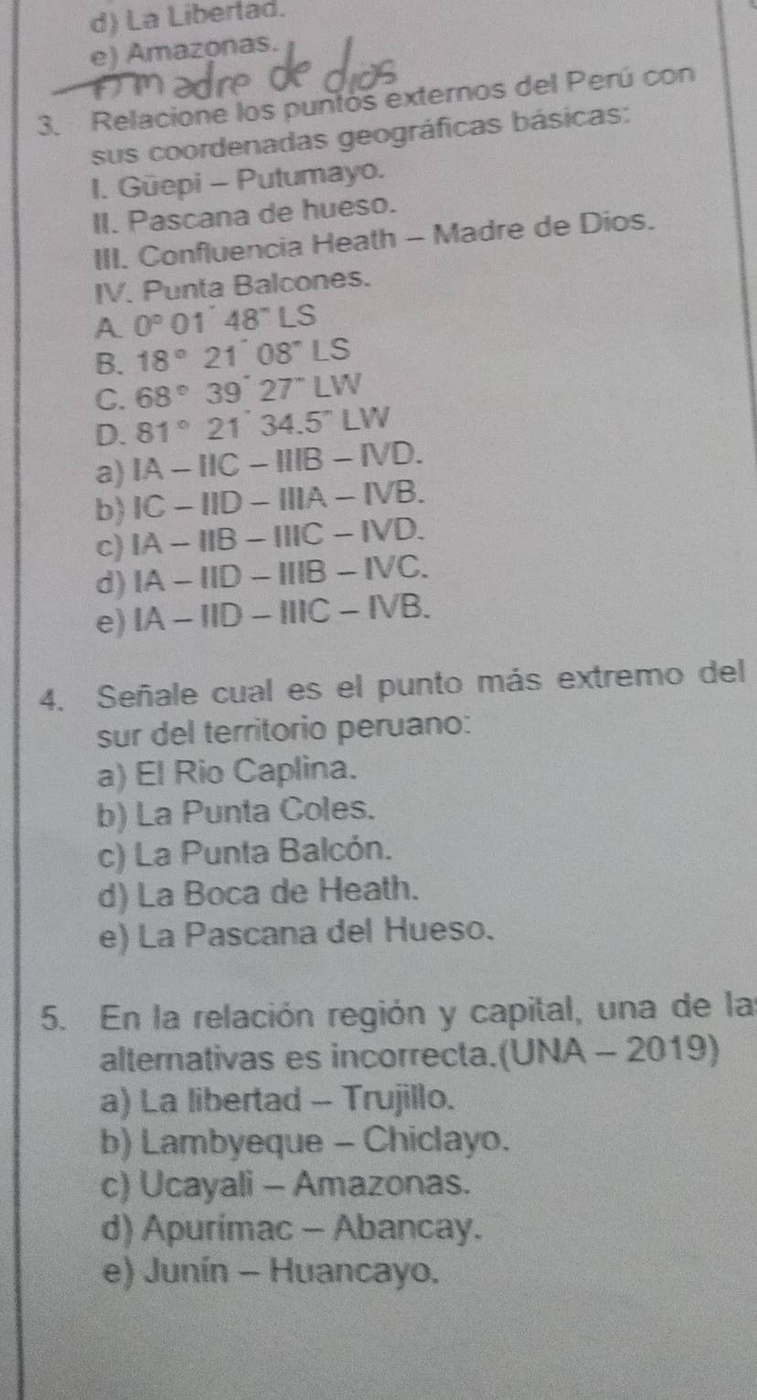 d) La Libertad.
e) Amazonas.
3. Relacione los puntos externos del Perú con
sus coordenadas geográficas básicas:
1. Güepi - Putumayo.
II. Pascana de hueso.
III. Confluencia Heath - Madre de Dios.
IV. Punta Balcones.
A 0°01'48''LS
B. 18°21°08°LS
C. 68°39°27°LW
D. 81°21'34.5°LW
a) IA-IIC-IIIB-IVD.
b) IC-IID-IIIA-IVB.
c) IA-IIB-IIIC-IVD.
d) IA-IID-IIIB-IVC.
e) IA-IID-IIIC-IVB. 
4. Señale cual es el punto más extremo del
sur del territorio peruano:
a) El Rio Caplina.
b) La Punta Coles.
c) La Punta Balcón.
d) La Boca de Heath.
e) La Pascana del Hueso.
5. En la relación región y capital, una de las
alternativas es incorrecta.(UNA - 2019)
a) La libertad - Trujillo.
b) Lambyeque - Chiclayo.
c) Ucayali - Amazonas.
d) Apurimac - Abancay.
e) Junín - Huancayo.