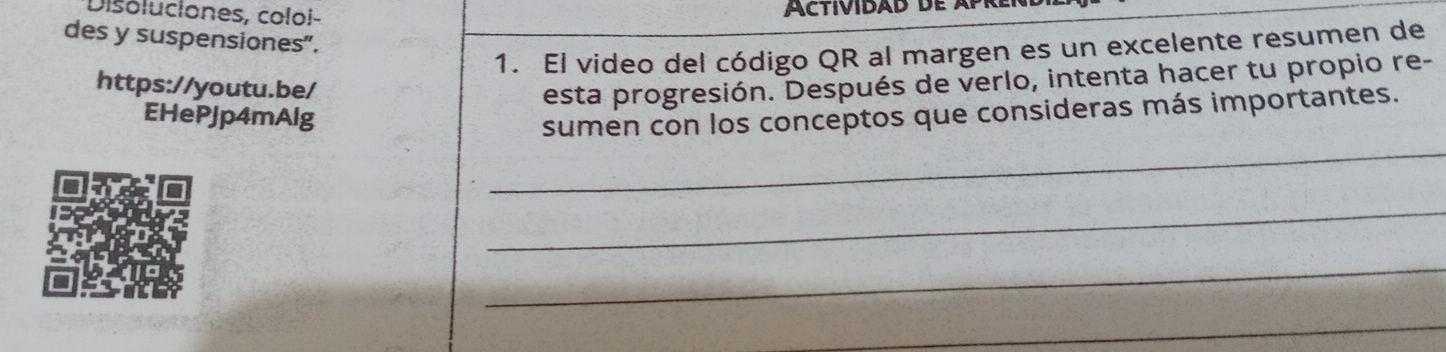 Disoluciones, coloi- 
des y suspensiones”. 
1. El video del código QR al margen es un excelente resumen de 
https://youtu.be/ 
esta progresión. Después de verlo, intenta hacer tu propio re- 
EHePJp4mAlg 
_ 
sumen con los conceptos que consideras más importantes. 
_ 
_ 
_