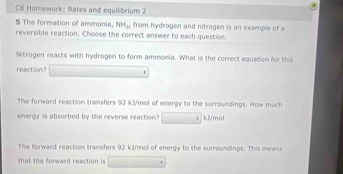 C8 Homework: Rates and equilibrium 2
5 The formation of ammonia, NH_3 , from hydrogen and nitrogen is an example of a
reversible reaction. Choose the correct answer to each question.
Nitrogen reacts with hydrogen to form ammonia. What is the correct equation for this
reaction?
The forward reaction transfers 92 kJ/mol of energy to the surroundings. How much
energy is absorbed by the reverse reaction? kJ/mol
The forward reaction transfers 92 kJ/mol of energy to the surroundings. This means
that the forward reaction is