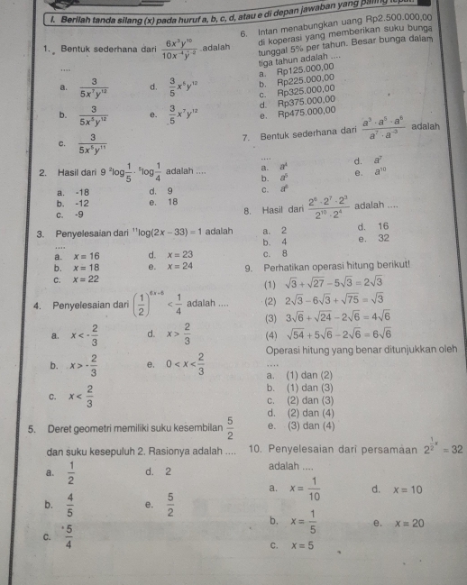 Berilah tanda silang (x) pada huruf a, b, c, d, atau e di depan jawaban yang palling i p
6. Intan menabungkan uang Rp2.500.000,0
di koperasi yang memberikan suku bunga
1. Bentuk sederhana dari  6x^3y^(10)/10x^(-4)y^(-2)  adalah
a. Rp125.000,00 tiga tahun adaiah .... tunggal 5% per tahun. Besar bunga daiam
b. Rp225.000,00
a.  3/5x^7y^(12)  d.  3/5 x^5y^(12) c. Rp325.000,00
d. Rp375.000,00
b.  3/5x^5y^(12)  e.  3/5 x^7y^(12) e. Rp475.000,00
7. Bentuk sederhana dari  a^3· a^5· a^6/a^7· a^(-3)  adalah
C.  3/5x^6y^(11) 
a^4
2. Hasil dari 9^2| 3 1/5 ·^5log  1/4  adalah .... a. .... d. a^7
b. a^5 e. a^(10)
a. -18 d. 9 C. a^6
b. -12 e. 18
c. -9 8. Hasil dari  2^8· 2^7· 2^3/2^(10)· 2^4  adalah ....
3. Penyelesaian dari ' log (2x-33)=1 adalah a. 2 d. 16
b. 4 e. 32
a. x=16 d. x=23
b. x=18 e. x=24 c. 8
C. x=22 9. Perhatikan operasi hitung berikut!
(1) sqrt(3)+sqrt(27)-5sqrt(3)=2sqrt(3)
4. Penyelesaian dari ( 1/2 )^6x+6 adalah .... (2) 2sqrt(3)-6sqrt(3)+sqrt(75)=sqrt(3)
(3) 3sqrt(6)+sqrt(24)-2sqrt(6)=4sqrt(6)
a. x<- 2/3  d. x> 2/3  (4) sqrt(54)+5sqrt(6)-2sqrt(6)=6sqrt(6)
b. x>- 2/3  e. 0 Operasi hitung yang benar ditunjukkan oleh
a. (1) dan (2)
b. (1) dan (3)
C. x c. (2) dan (3)
5. Deret geometri memiliki suku kesembilan  5/2  d. (2) dan (4)
e. (3) dan (4)
dan suku kesepuluh 2. Rasionya adalah .... 10. Penyelesaian dari persamaan 2^(frac 1)2x=32
a.  1/2  d. 2
adalah ....
a. x= 1/10  d. x=10
b.  4/5  e.  5/2 
b. x= 1/5  e. x=20
C.  5/4 
C. x=5