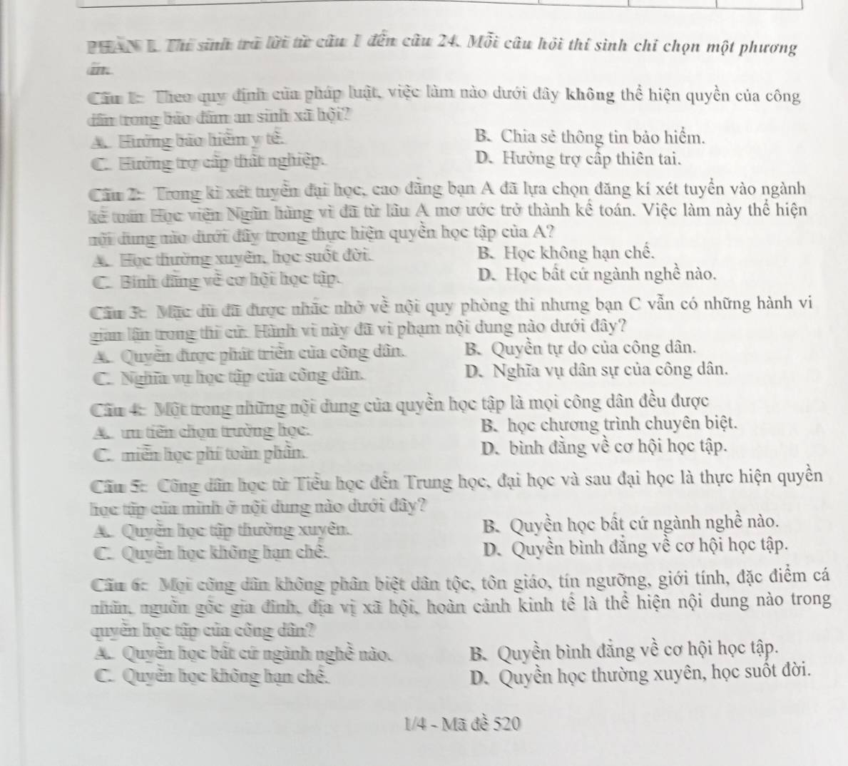 PHANB. Thí sinh trà lời từ câu 1 đến câu 24. Mỗi câu hội thí sinh chỉ chọn một phương
an
Câu L: Theo quy định của pháp luật, việc làm nào dưới đây không thể hiện quyền của công
dân trong bảo đâm an sinh xã hội?
A. Hưởng bảo hiểm y tế. B. Chia sẻ thông tin bảo hiểm.
C. Hướng trợ cấp thất nghiệp. D. Hưởng trợ cấp thiên tai.
Cầu 2: Trong ki xét tuyển đại học, cao đăng bạn A đã lựa chọn đăng kí xét tuyển vào ngành
kẻ tuần Học viên Ngân hàng vì đã từ lâu A mơ ước trở thành kế toán. Việc làm này thể hiện
mội dung mào dưới đây trong thực hiện quyền học tập của A?
A. Học thường xuyên, học suốt đời. B. Học không hạn chế.
C. Binh đũng về cơ hội học tập. D. Học bất cứ ngành nghề nào.
Câu 3c Mặc dữ đã được nhãc nhỏ về nội quy phòng thi nhưng bạn C vẫn có những hành vi
gian lần trong thi cử. Hành vi này đã vi phạm nội dung nào dưới đây?
A. Quyển được phát triển của công dân. B. Quyền tự do của công dân.
C. Nghĩa vụ học tập của công dân. D. Nghĩa vụ dân sự của công dân.
Cău 4: Một trong những nội dung của quyền học tập là mọi công dân đều được
A un tiến chọn trường học. B. học chương trình chuyên biệt.
C. miền học phí toàn phân. D. bình đằng về cơ hội học tập.
Câu 5: Công dân học từ Tiểu học đến Trung học, đại học và sau đại học là thực hiện quyền
học tập của mình ở nội dung nào dưới đây?
A. Quyền học tập thường xuyên. B. Quyền học bất cứ ngành nghề nào.
C. Quyền học không hạn chế. D. Quyền bình đẳng về cơ hội học tập.
Cầu ác Mội công dân không phân biệt dân tộc, tôn giáo, tín ngưỡng, giới tính, đặc điểm cá
nhãn, nguồn gốc gia đình, địa vị xã hội, hoàn cảnh kinh tế là thể hiện nội dung nào trong
quyền học tập của công dân?
A. Quyễn học bất cứ ngành nghề nào. B. Quyền bình đẳng về cơ hội học tập.
C. Quyền học không hạn chế. D. Quyền học thường xuyên, học suốt đời.
1/4 - Mã đề 520