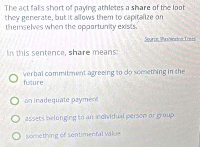 The act falls short of paying athletes a share of the loot
they generate, but it allows them to capitalize on
themselves when the opportunity exists.
Source: Washington Times
In this sentence, share means:
verbal commitment agreeing to do something in the
future
an inadequate payment
assets belonging to an individual person or group
something of sentimental value