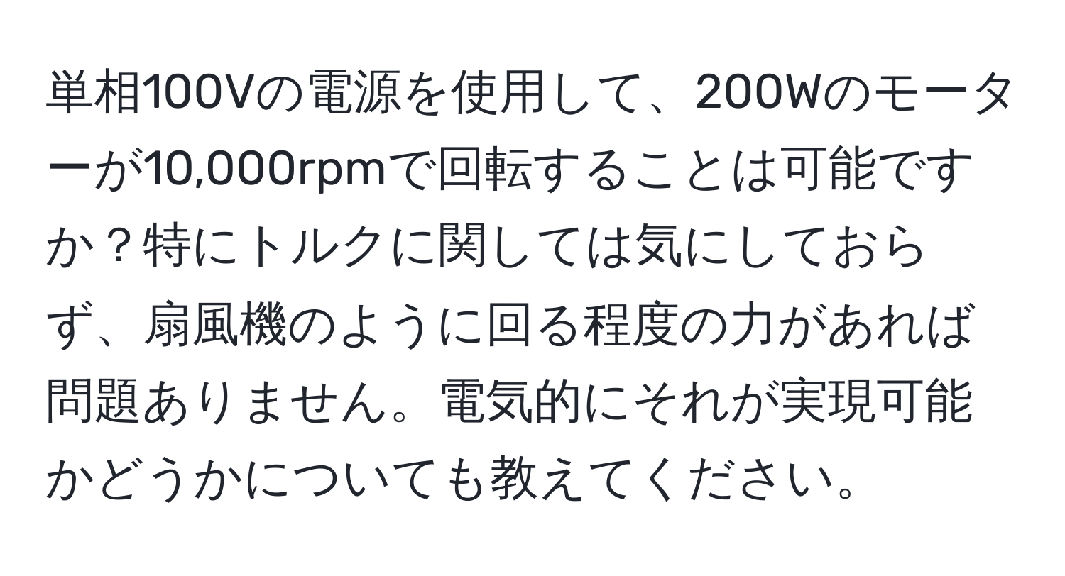 単相100Vの電源を使用して、200Wのモーターが10,000rpmで回転することは可能ですか？特にトルクに関しては気にしておらず、扇風機のように回る程度の力があれば問題ありません。電気的にそれが実現可能かどうかについても教えてください。