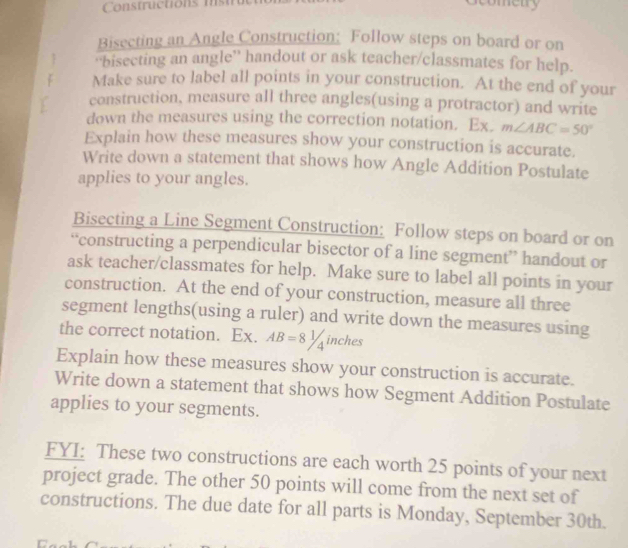 Constrctions m t 
cometry 
Bisecting an Angle Construction: Follow steps on board or on 
“bisecting an angle” handout or ask teacher/classmates for help. 
Make sure to label all points in your construction. At the end of your 
construction, measure all three angles(using a protractor) and write 
down the measures using the correction notation. Ex. m∠ ABC=50°
Explain how these measures show your construction is accurate. 
Write down a statement that shows how Angle Addition Postulate 
applies to your angles. 
Bisecting a Line Segment Construction: Follow steps on board or on 
“constructing a perpendicular bisector of a line segment” handout or 
ask teacher/classmates for help. Make sure to label all points in your 
construction. At the end of your construction, measure all three 
segment lengths(using a ruler) and write down the measures using 
the correct notation. Ex. AB=81/4 inches
Explain how these measures show your construction is accurate. 
Write down a statement that shows how Segment Addition Postulate 
applies to your segments. 
FYI: These two constructions are each worth 25 points of your next 
project grade. The other 50 points will come from the next set of 
constructions. The due date for all parts is Monday, September 30th.