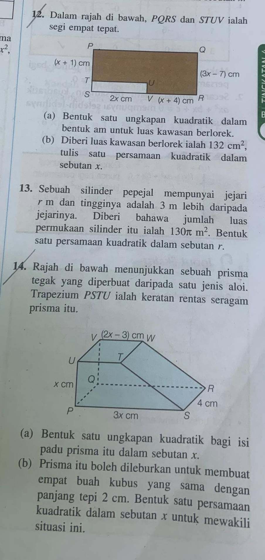 Dalam rajah di bawah, PQRS dan STUV ialah
segi empat tepat.
ma
x^2,
(a) Bentuk satu ungkapan kuadratik dalam
bentuk am untuk luas kawasan berlorek.
(b) Diberi luas kawasan berlorek ialah 132cm^2,
tulis satu persamaan kuadratik dalam
sebutan x.
13. Sebuah silinder pepejal mempunyai jejari
r m dan tingginya adalah 3 m lebih daripada
jejarinya.  Diberi bahawa jumlah luas
permukaan silinder itu ialah 130π m^2. Bentuk
satu persamaan kuadratik dalam sebutan r.
14. Rajah di bawah menunjukkan sebuah prisma
tegak yang diperbuat daripada satu jenis aloi.
Trapezium PSTU ialah keratan rentas seragam
prisma itu.
(a) Bentuk satu ungkapan kuadratik bagi isi
padu prisma itu dalam sebutan x.
(b) Prisma itu boleh dileburkan untuk membuat
empat buah kubus yang sama dengan
panjang tepi 2 cm. Bentuk satu persamaan
kuadratik dalam sebutan x untuk mewakili
situasi ini.