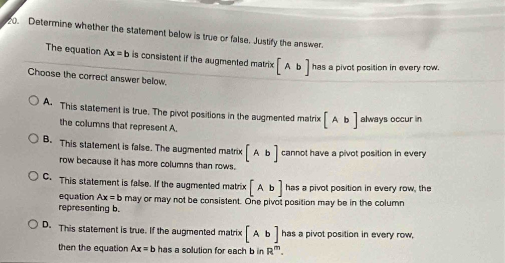 Determine whether the statement below is true or false. Justify the answer.
The equation Ax=b is consistent if the augmented matrix [Ab] has a pivot position in every row.
Choose the correct answer below,
A. This statement is true. The pivot positions in the augmented matrix [Ab] always occur in
the columns that represent A.
B. This statement is false. The augmented matrix [Ab] cannot have a pivot position in every
row because it has more columns than rows.
C. This statement is false. If the augmented matrix [Ab] has a pivot position in every row, the
equation Ax=b may or may not be consistent. One pivot position may be in the column
representing b.
D. This statement is true. If the augmented matrix [Ab] has a pivot position in every row,
then the equation Ax=b has a solution for each b in R^m.