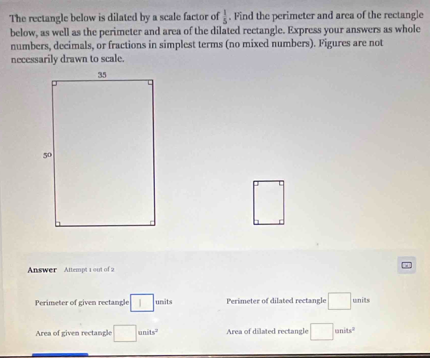 The rectangle below is dilated by a scale factor of  1/5 . Find the perimeter and area of the rectangle 
below, as well as the perimeter and area of the dilated rectangle. Express your answers as whole 
numbers, decimals, or fractions in simplest terms (no mixed numbers). Figures are not 
necessarily drawn to scale.
□°
Answer Attempt 1 out of 2 
Perimeter of given rectangle □ units Perimeter of dilated rectangle □ units 
Area of given rectangle □ units^2 Area of dilated rectangle □ units^2