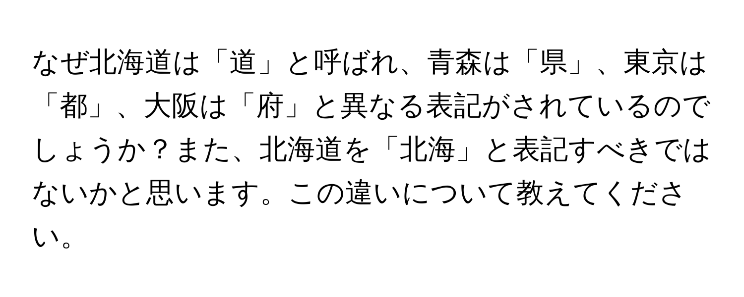 なぜ北海道は「道」と呼ばれ、青森は「県」、東京は「都」、大阪は「府」と異なる表記がされているのでしょうか？また、北海道を「北海」と表記すべきではないかと思います。この違いについて教えてください。