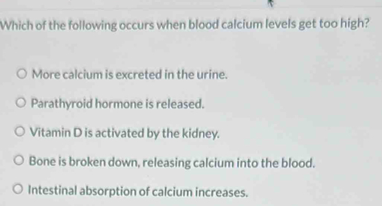 Which of the following occurs when blood calcium levels get too high?
More calcium is excreted in the urine.
Parathyroid hormone is released.
Vitamin D is activated by the kidney.
Bone is broken down, releasing calcium into the blood.
Intestinal absorption of calcium increases.