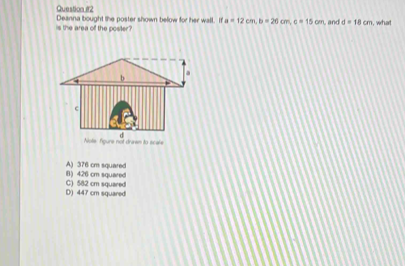 Deanna bought the poster shown below for her wall. If a=12cm, b=26cm, c=15cm , and d=18cm , what
is the area of the poster?
Note figure not drawn to scale
A) 376 cm squared
B) 426 cm squared
C) 582 cm squared
D) 447 cr squared