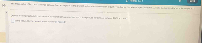 Save 
The mean value of land and buildings per acre from a sample of farms is $1600, with a standard deviation of $200. The data set has a bell-shaped distribution. Assume the number of farms in the sample is 71. 
(a) Use the empirical rule to estimate the number of farms whose land and building values per acre are between $1400 and $1800
farms (Round to the nearest whole number as needed.)