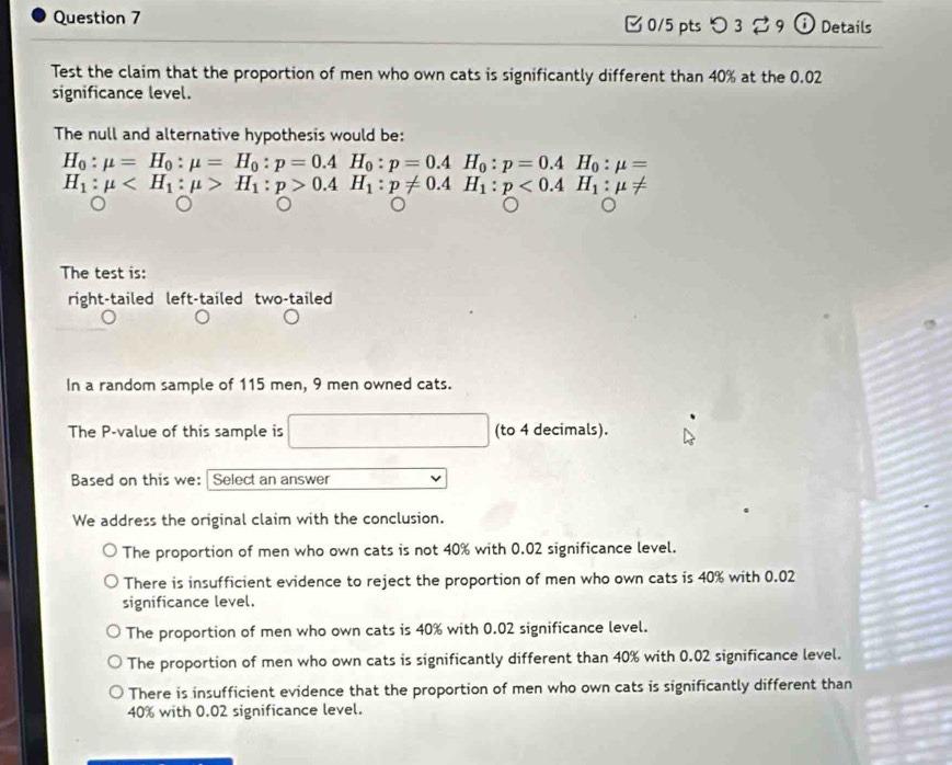 [ 0/5 pts つ 3 % 9 ω Details
Test the claim that the proportion of men who own cats is significantly different than 40% at the 0.02
significance level.
The null and alternative hypothesis would be:
H_0:mu =H_0:mu =H_0:p=0.4H_0:p=0.4H_0:p=0.4H_0:mu =
H_1:mu H_1:p>0.4H_1:p!= 0.4H_1:p<0.4H_1:mu !=
The test is:
right-tailed left-tailed two-tailed
In a random sample of 115 men, 9 men owned cats.
The P -value of this sample is (to 4 decimals).
Based on this we: Select an answer
We address the original claim with the conclusion.
The proportion of men who own cats is not 40% with 0.02 significance level.
There is insufficient evidence to reject the proportion of men who own cats is 40% with 0.02
significance level.
The proportion of men who own cats is 40% with 0.02 significance level.
The proportion of men who own cats is significantly different than 40% with 0.02 significance level.
There is insufficient evidence that the proportion of men who own cats is significantly different than
40% with 0.02 significance level.