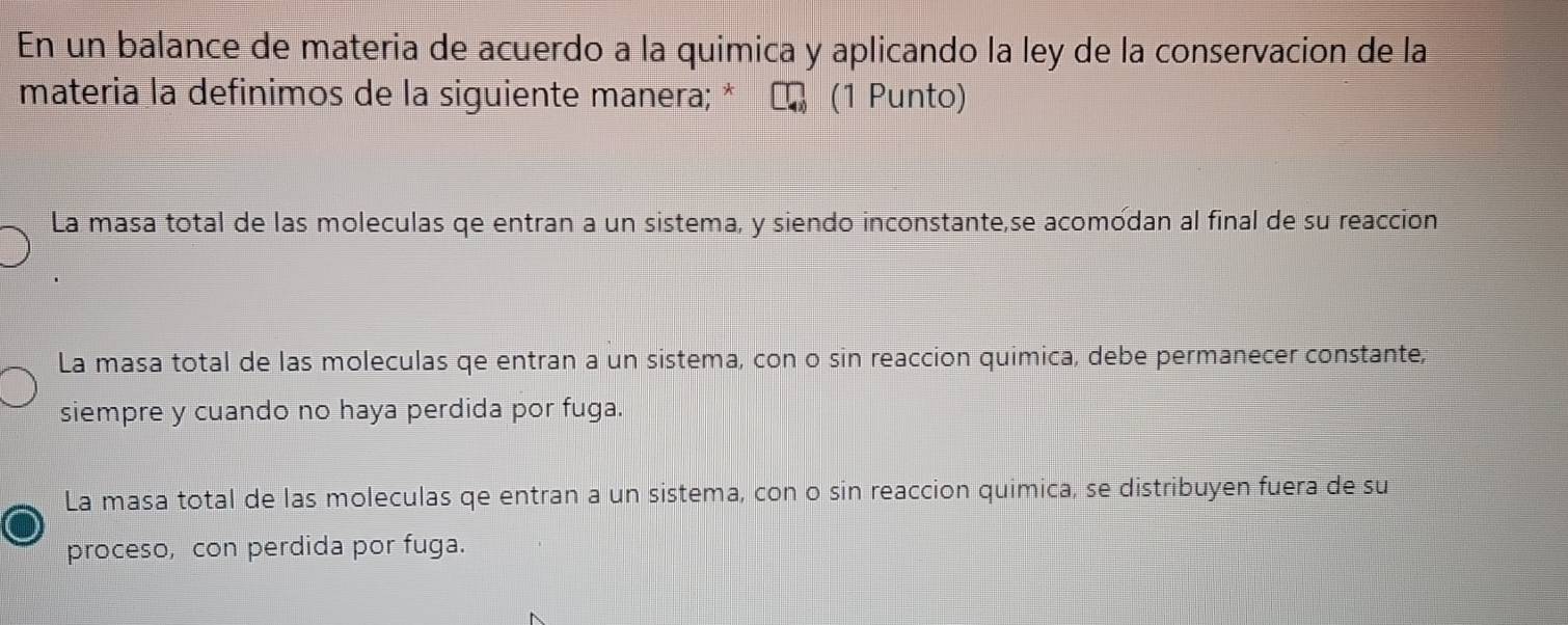 En un balance de materia de acuerdo a la quimica y aplicando la ley de la conservacion de la
materia la definimos de la siguiente manera; * (1 Punto)
La masa total de las moleculas qe entran a un sistema, y siendo inconstante,se acomodan al final de su reaccion
La masa total de las moleculas qe entran a un sistema, con o sin reaccion quimica, debe permanecer constante,
siempre y cuando no haya perdida por fuga.
La masa total de las moleculas qe entran a un sistema, con o sin reaccion quimica, se distribuyen fuera de su
proceso, con perdida por fuga.